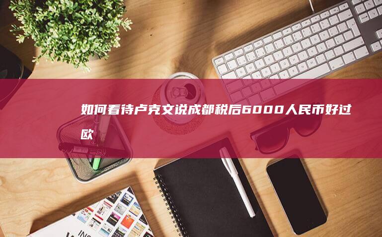 如何看待卢克文说成都税后 6000 人民币好过欧洲税后 2000 欧元？