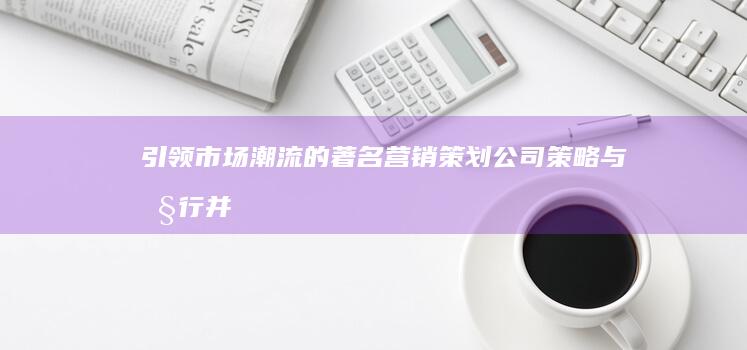 引领市场潮流的著名营销策划公司：策略与执行并驱的创意引擎